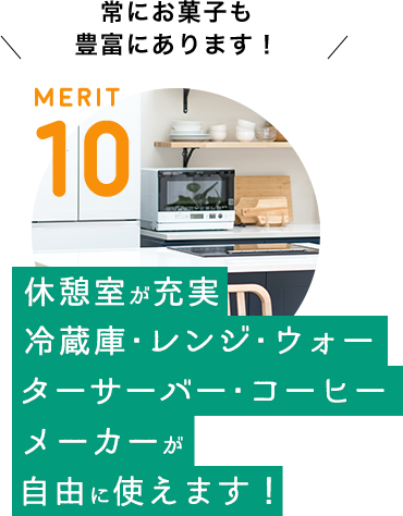 MERIT 10 / [休憩室が充実　冷蔵庫・レンジ・ウォーターサーバー・コーヒメーカーが自由に使えます！] 常にお菓子も豊富にあります！