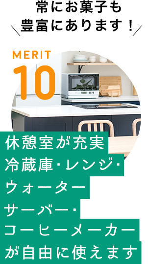 MERIT 10 / [休憩室が充実　冷蔵庫・レンジ・ウォーターサーバー・コーヒメーカーが自由に使えます！] 常にお菓子も豊富にあります！